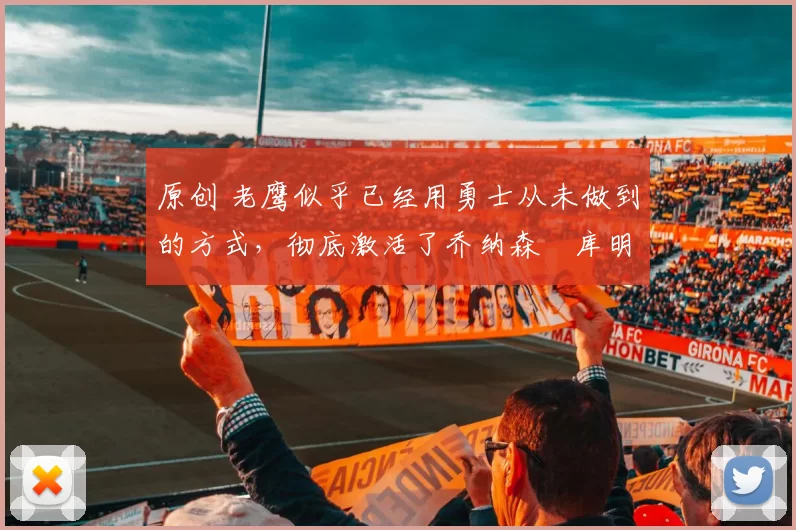 原创 老鹰似乎已经用勇士从未做到的方式，彻底激活了乔纳森・库明加