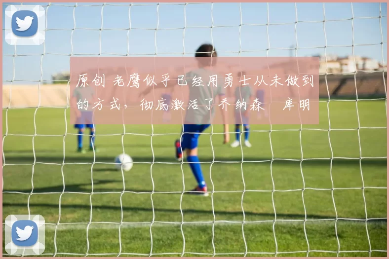 原创 老鹰似乎已经用勇士从未做到的方式，彻底激活了乔纳森・库明加