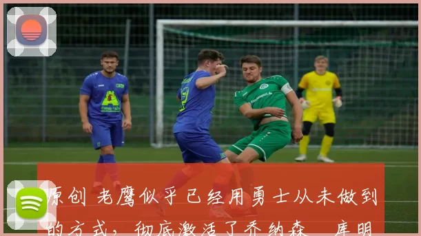 原创 老鹰似乎已经用勇士从未做到的方式,彻底激活了乔纳森・库明加