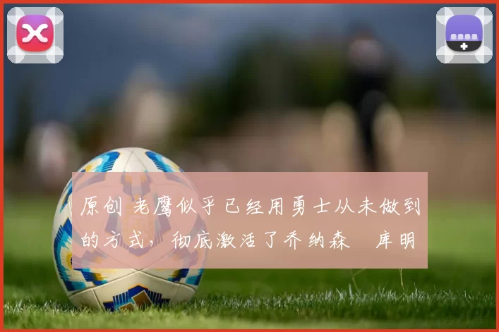 原创 老鹰似乎已经用勇士从未做到的方式，彻底激活了乔纳森・库明加