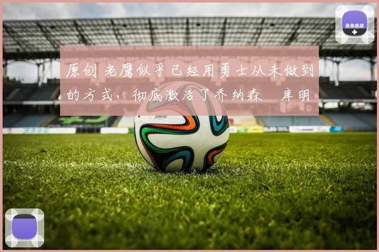 原创 老鹰似乎已经用勇士从未做到的方式,彻底激活了乔纳森・库明加