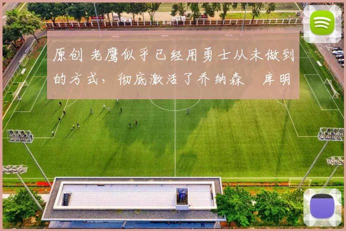 原创 老鹰似乎已经用勇士从未做到的方式，彻底激活了乔纳森・库明加