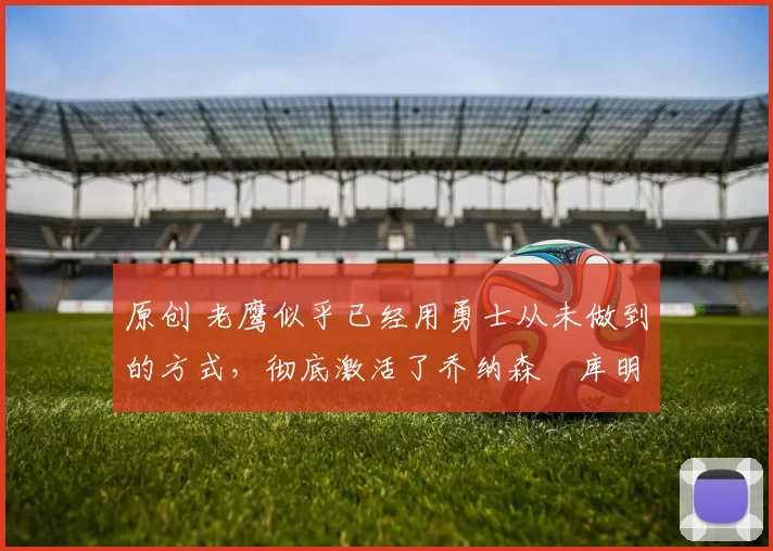 原创 老鹰似乎已经用勇士从未做到的方式，彻底激活了乔纳森・库明加