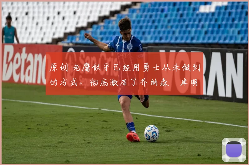 原创 老鹰似乎已经用勇士从未做到的方式,彻底激活了乔纳森・库明加