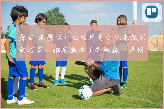 原创 老鹰似乎已经用勇士从未做到的方式，彻底激活了乔纳森・库明加