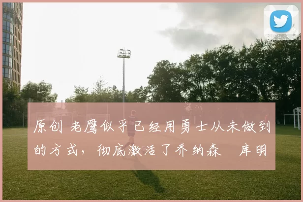 原创 老鹰似乎已经用勇士从未做到的方式，彻底激活了乔纳森・库明加