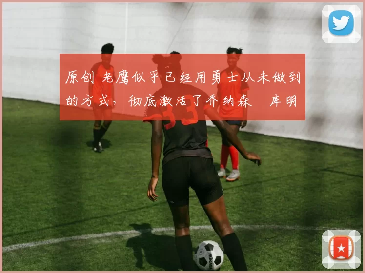 原创 老鹰似乎已经用勇士从未做到的方式，彻底激活了乔纳森・库明加