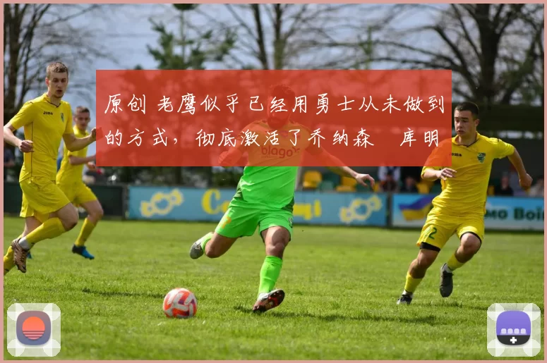 原创 老鹰似乎已经用勇士从未做到的方式，彻底激活了乔纳森・库明加