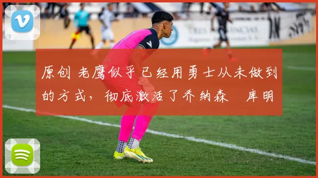 原创 老鹰似乎已经用勇士从未做到的方式，彻底激活了乔纳森・库明加