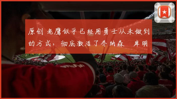 原创 老鹰似乎已经用勇士从未做到的方式，彻底激活了乔纳森・库明加