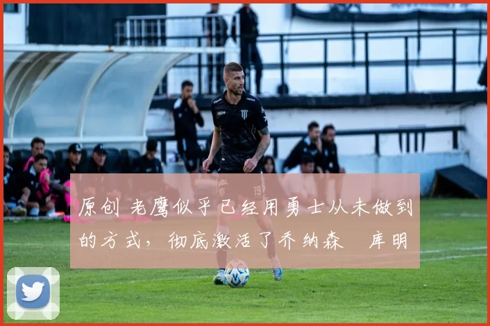 原创 老鹰似乎已经用勇士从未做到的方式,彻底激活了乔纳森・库明加