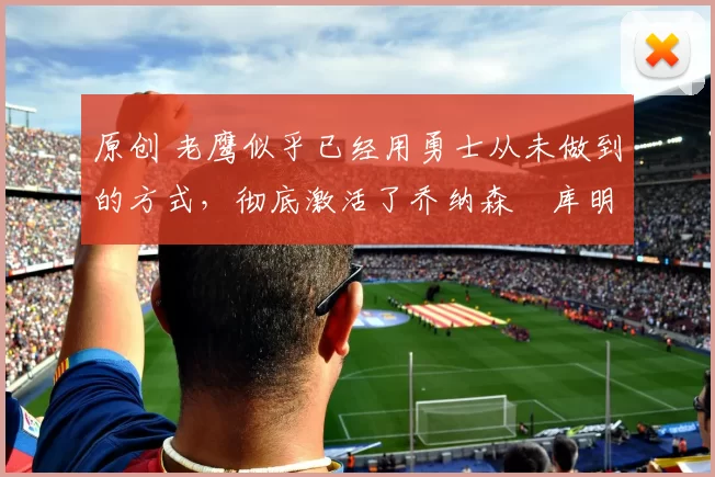 原创 老鹰似乎已经用勇士从未做到的方式,彻底激活了乔纳森・库明加