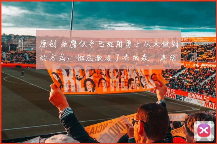 原创 老鹰似乎已经用勇士从未做到的方式,彻底激活了乔纳森・库明加