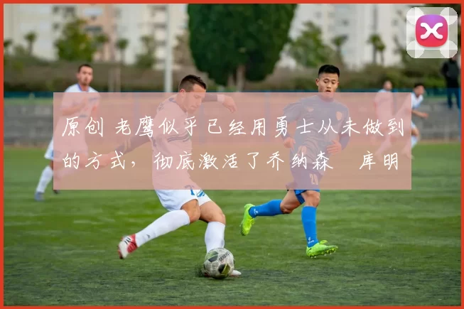 原创 老鹰似乎已经用勇士从未做到的方式,彻底激活了乔纳森・库明加