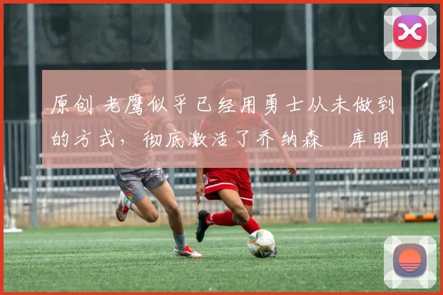 原创 老鹰似乎已经用勇士从未做到的方式,彻底激活了乔纳森・库明加