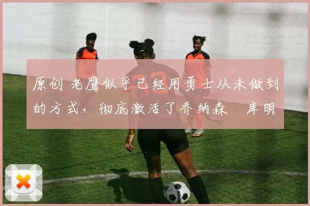 原创 老鹰似乎已经用勇士从未做到的方式,彻底激活了乔纳森・库明加