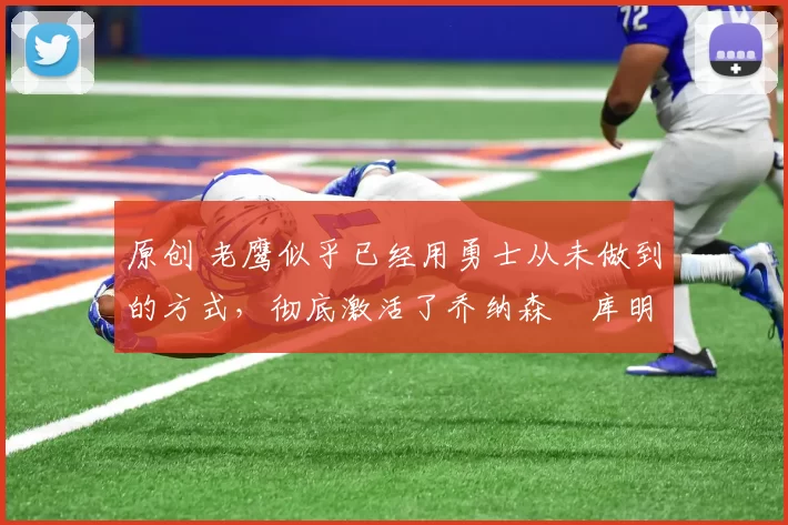 原创 老鹰似乎已经用勇士从未做到的方式，彻底激活了乔纳森・库明加