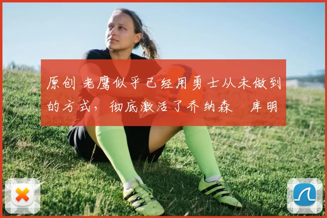 原创 老鹰似乎已经用勇士从未做到的方式,彻底激活了乔纳森・库明加