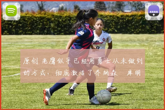 原创 老鹰似乎已经用勇士从未做到的方式，彻底激活了乔纳森・库明加