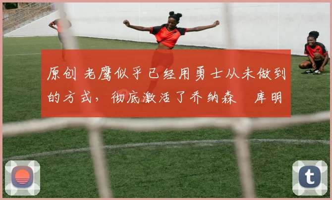 原创 老鹰似乎已经用勇士从未做到的方式,彻底激活了乔纳森・库明加