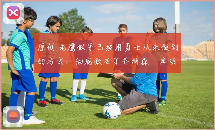 原创 老鹰似乎已经用勇士从未做到的方式，彻底激活了乔纳森・库明加