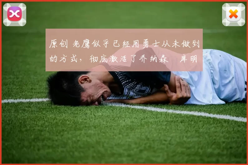 原创 老鹰似乎已经用勇士从未做到的方式，彻底激活了乔纳森・库明加