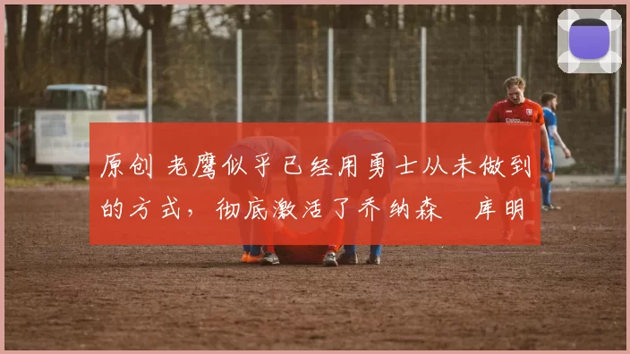 原创 老鹰似乎已经用勇士从未做到的方式,彻底激活了乔纳森・库明加