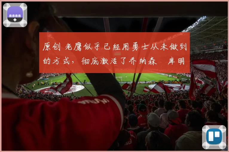 原创 老鹰似乎已经用勇士从未做到的方式,彻底激活了乔纳森・库明加