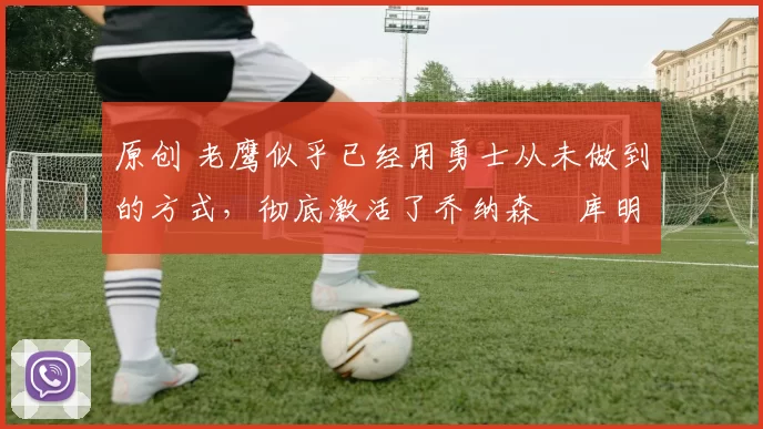 原创 老鹰似乎已经用勇士从未做到的方式,彻底激活了乔纳森・库明加