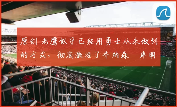 原创 老鹰似乎已经用勇士从未做到的方式，彻底激活了乔纳森・库明加