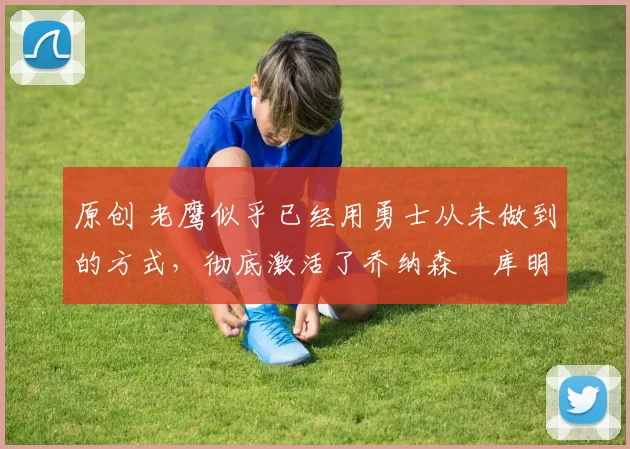 原创 老鹰似乎已经用勇士从未做到的方式，彻底激活了乔纳森・库明加