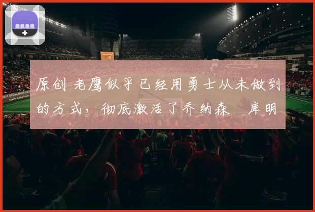 原创 老鹰似乎已经用勇士从未做到的方式，彻底激活了乔纳森・库明加