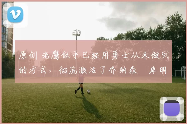 原创 老鹰似乎已经用勇士从未做到的方式，彻底激活了乔纳森・库明加