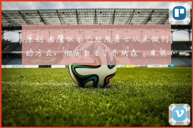 原创 老鹰似乎已经用勇士从未做到的方式，彻底激活了乔纳森・库明加