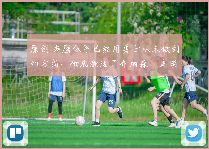 原创 老鹰似乎已经用勇士从未做到的方式，彻底激活了乔纳森・库明加