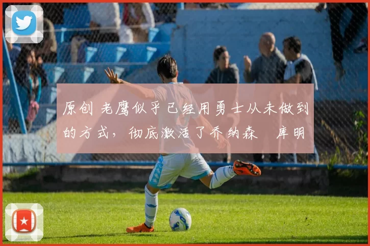 原创 老鹰似乎已经用勇士从未做到的方式,彻底激活了乔纳森・库明加