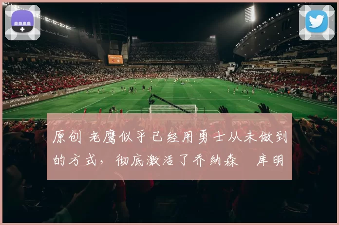 原创 老鹰似乎已经用勇士从未做到的方式，彻底激活了乔纳森・库明加