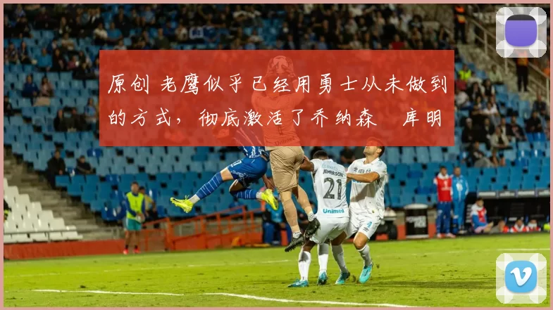 原创 老鹰似乎已经用勇士从未做到的方式,彻底激活了乔纳森・库明加