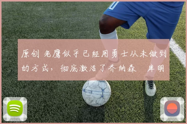 原创 老鹰似乎已经用勇士从未做到的方式，彻底激活了乔纳森・库明加