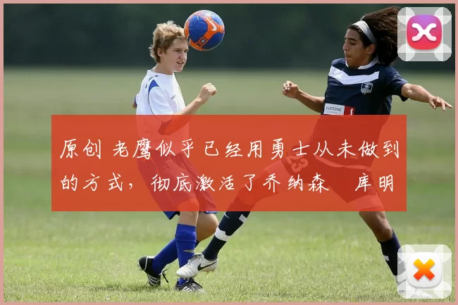 原创 老鹰似乎已经用勇士从未做到的方式，彻底激活了乔纳森・库明加