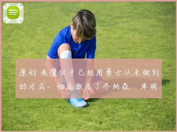 原创 老鹰似乎已经用勇士从未做到的方式，彻底激活了乔纳森・库明加