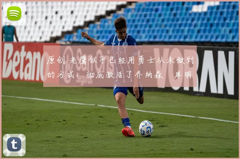 原创 老鹰似乎已经用勇士从未做到的方式，彻底激活了乔纳森・库明加