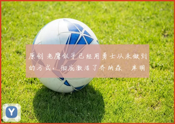 原创 老鹰似乎已经用勇士从未做到的方式，彻底激活了乔纳森・库明加