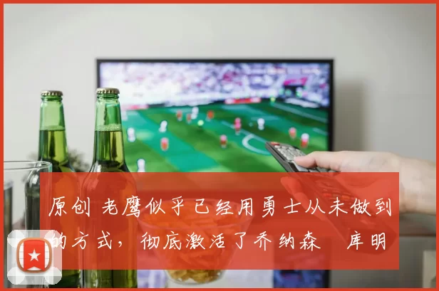 原创 老鹰似乎已经用勇士从未做到的方式,彻底激活了乔纳森・库明加