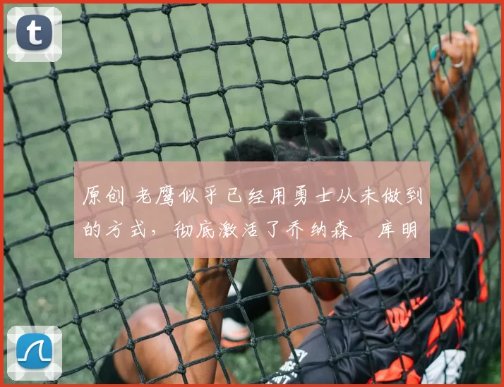 原创 老鹰似乎已经用勇士从未做到的方式,彻底激活了乔纳森・库明加