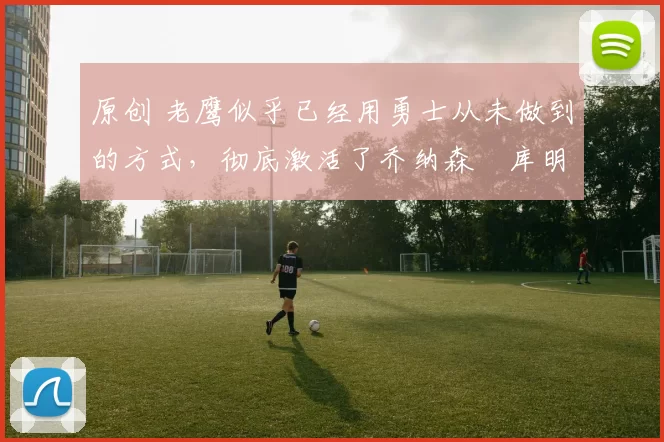 原创 老鹰似乎已经用勇士从未做到的方式，彻底激活了乔纳森・库明加