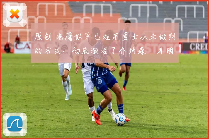 原创 老鹰似乎已经用勇士从未做到的方式,彻底激活了乔纳森・库明加