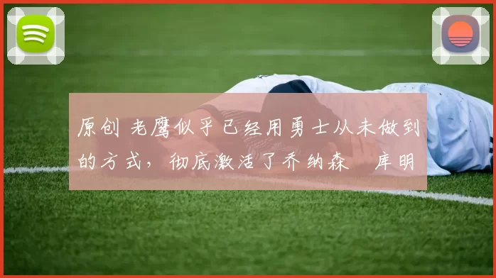 原创 老鹰似乎已经用勇士从未做到的方式，彻底激活了乔纳森・库明加