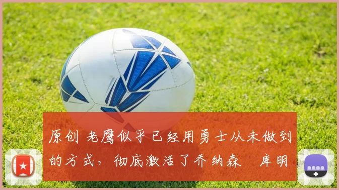 原创 老鹰似乎已经用勇士从未做到的方式，彻底激活了乔纳森・库明加