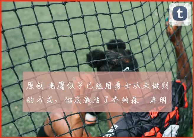 原创 老鹰似乎已经用勇士从未做到的方式,彻底激活了乔纳森・库明加